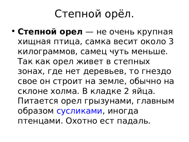 Степной орёл. Степной орел — не очень крупная хищная птица, самка весит около 3 килограммов, самец чуть меньше. Так как орел живет в степных зонах, где нет деревьев, то гнездо свое он строит на земле, обычно на склоне холма. В кладке 2 яйца. Питается орел грызунами, главным образом сусликами , иногда птенцами. Охотно ест падаль. 