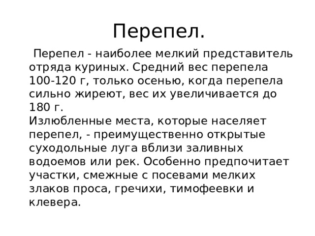 Перепел.  Перепел - наиболее мелкий представитель отряда куриных. Средний вес перепела 100-120 г, только осенью, когда перепела сильно жиреют, вес их увеличивается до 180 г.  Излюбленные места, которые населяет перепел, - преимущественно открытые суходольные луга вблизи заливных водоемов или рек. Особенно предпочитает участки, смежные с посевами мелких злаков проса, гречихи, тимофеевки и клевера. 
