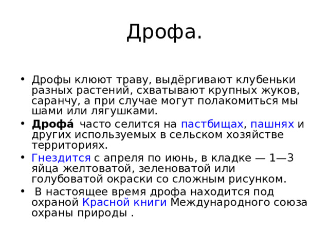 Дрофа.  Дрофы клюют траву, выдёргивают клубеньки разных растений, схватывают крупных жуков, саранчу, а при случае могут полакомиться мы­шами или лягушками. Дрофа́  часто селится на пастбищах , пашнях и других используемых в сельском хозяйстве территориях. Гнездится с апреля по июнь, в кладке — 1—3 яйца желтоватой, зеленоватой или голубоватой окраски со сложным рисунком.  В настоящее время дрофа находится под охраной Красной книги Международного союза охраны природы .  