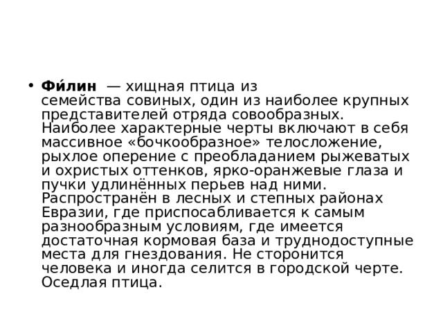 Фи́лин   — хищная птица из семейства совиных, один из наиболее крупных представителей отряда совообразных. Наиболее характерные черты включают в себя массивное «бочкообразное» телосложение, рыхлое оперение с преобладанием рыжеватых и охристых оттенков, ярко-оранжевые глаза и пучки удлинённых перьев над ними. Распространён в лесных и степных районах Евразии, где приспосабливается к самым разнообразным условиям, где имеется достаточная кормовая база и труднодоступные места для гнездования. Не сторонится человека и иногда селится в городской черте. Оседлая птица.  