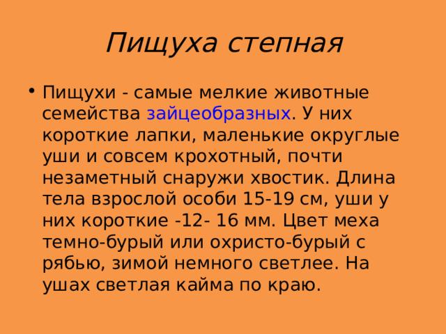 Пищуха степная Пищухи - самые мелкие животные семейства  зайцеобразных . У них короткие лапки, маленькие округлые уши и совсем крохотный, почти незаметный снаружи хвостик. Длина тела взрослой особи 15-19 см, уши у них короткие -12- 16 мм. Цвет меха темно-бурый или охристо-бурый с рябью, зимой немного светлее. На ушах светлая кайма по краю.  