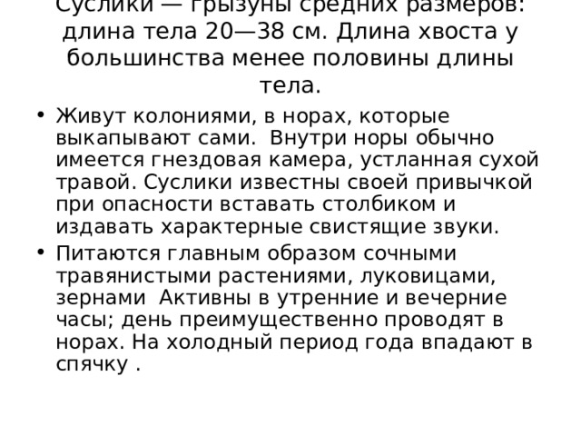 Суслики — грызуны средних размеров: длина тела 20—38 см. Длина хвоста у большинства менее половины длины тела.   Живут колониями, в норах, которые выкапывают сами. Внутри норы обычно имеется гнездовая камера, устланная сухой травой. Суслики известны своей привычкой при опасности вставать столбиком и издавать характерные свистящие звуки. Питаются главным образом сочными травянистыми растениями, луковицами, зернами Активны в утренние и вечерние часы; день преимущественно проводят в норах. На холодный период года впадают в спячку .  