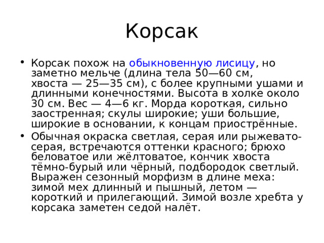 Корсак Корсак похож на  обыкновенную лисицу , но заметно мельче (длина тела 50—60 см, хвоста — 25—35 см), с более крупными ушами и длинными конечностями. Высота в холке около 30 см. Вес — 4—6 кг. Морда короткая, сильно заостренная; скулы широкие; уши большие, широкие в основании, к концам приострённые. Обычная окраска светлая, серая или рыжевато-серая, встречаются оттенки красного; брюхо беловатое или жёлтоватое, кончик хвоста тёмно-бурый или чёрный, подбородок светлый. Выражен сезонный морфизм в длине меха: зимой мех длинный и пышный, летом — короткий и прилегающий. Зимой возле хребта у корсака заметен седой налёт.  