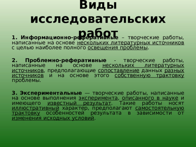Виды исследовательских работ 1. Информационно-реферативные – творческие работы, написанные на основе нескольких литературных источников с целью наиболее полного освещения проблемы .   2. Проблемно-реферативные - творческие работы, написанные на основе нескольких литературных источников , предполагающие сопоставление данных разных источников и на основе этого собственную трактовку проблемы.   3. Экспериментальные — творческие работы, написанные на основе выполнения эксперимента , описанного в науке и имеющего известный результат . Такие работы носят иллюстративный характер, предполагают самостоятельную трактовку особенностей результата в зависимости от изменения исходных условий .   