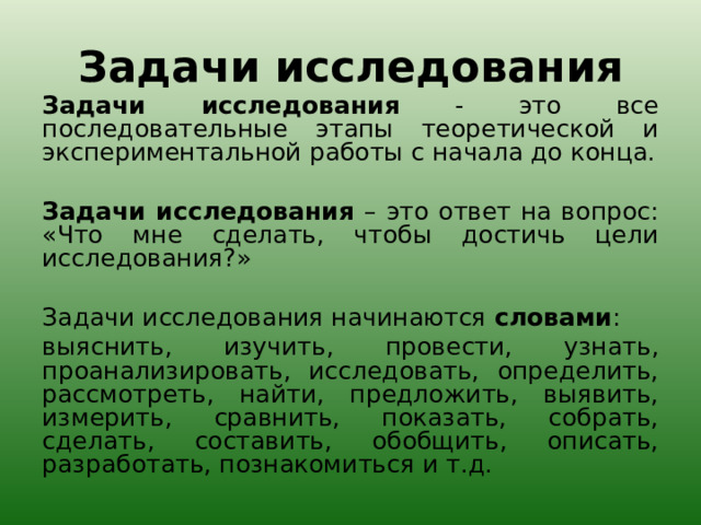 Задачи исследования Задачи исследования - это все последовательные этапы теоретической и экспериментальной работы с начала до конца.   Задачи исследования – это ответ на вопрос: «Что мне сделать, чтобы достичь цели исследования?»   Задачи исследования начинаются словами : выяснить, изучить, провести, узнать, проанализировать, исследовать, определить, рассмотреть, найти, предложить, выявить, измерить, сравнить, показать, собрать, сделать, составить, обобщить, описать, разработать, познакомиться и т.д. 