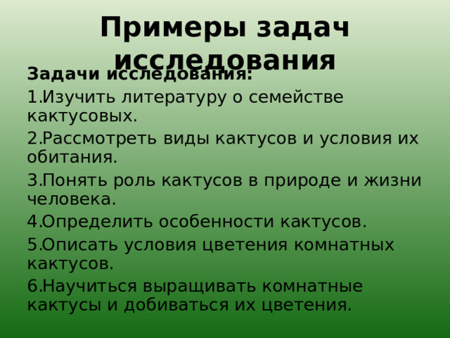 Примеры задач исследования Задачи исследования: Изучить литературу о семействе кактусовых. Рассмотреть виды кактусов и условия их обитания. Понять роль кактусов в природе и жизни человека. Определить особенности кактусов. Описать условия цветения комнатных кактусов. Научиться выращивать комнатные кактусы и добиваться их цветения. 