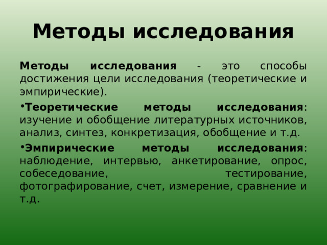 Методы исследования Методы исследования - это способы достижения цели исследования (теоретические и эмпирические). Теоретические методы исследования : изучение и обобщение литературных источников, анализ, синтез, конкретизация, обобщение и т.д. Эмпирические методы исследования : наблюдение, интервью, анкетирование, опрос, собеседование, тестирование, фотографирование, счет, измерение, сравнение и т.д.  