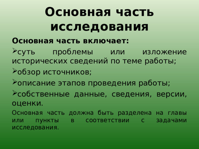 Основная часть исследования Основная часть включает: суть проблемы или изложение исторических сведений по теме работы; обзор источников; описание этапов проведения работы; собственные данные, сведения, версии, оценки. Основная часть должна быть разделена на главы или пункты в соответствии с задачами исследования. 