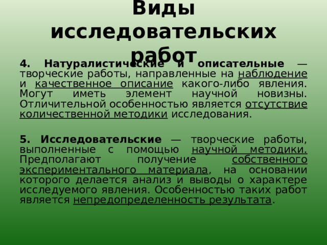 Виды исследовательских работ 4. Натуралистические и описательные — творческие работы, направленные на наблюдение и качественное описание какого-либо явления. Могут иметь элемент научной новизны. Отличительной особенностью является отсутствие количественной методики исследования.   5. Исследовательские — творческие работы, выполненные с помощью научной методики. Предполагают получение собственного экспериментального материала , на основании которого делается анализ и выводы о характере исследуемого явления. Особенностью таких работ является непредопределенность результата . 