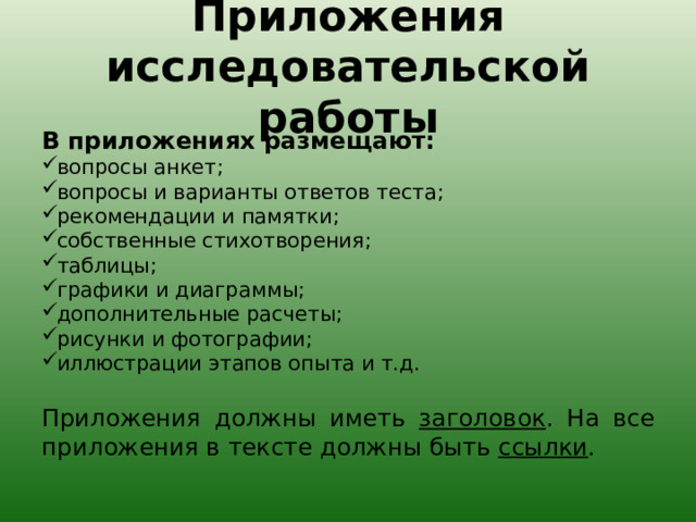 Приложения исследовательской работы В приложениях размещают: вопросы анкет; вопросы и варианты ответов теста; рекомендации и памятки; собственные стихотворения; таблицы; графики и диаграммы; дополнительные расчеты; рисунки и фотографии; иллюстрации этапов опыта и т.д. Приложения должны иметь заголовок . На все приложения в тексте должны быть ссылки . 