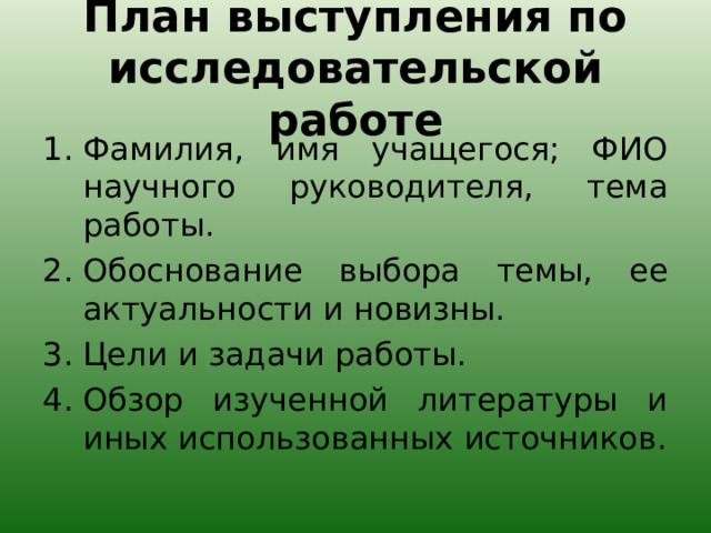 План выступления по исследовательской работе Фамилия, имя учащегося; ФИО научного руководителя, тема работы. Обоснование выбора темы, ее актуальности и новизны. Цели и задачи работы. Обзор изученной литературы и иных использованных источников.  