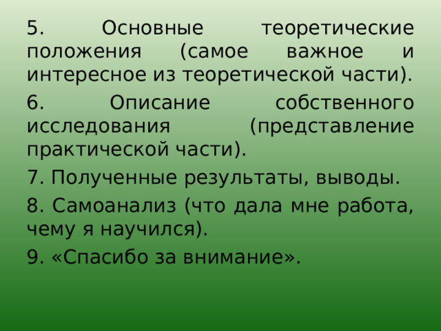 5. Основные теоретические положения (самое важное и интересное из теоретической части). 6. Описание собственного исследования (представление практической части). 7. Полученные результаты, выводы. 8. Самоанализ (что дала мне работа, чему я научился). 9. «Спасибо за внимание». 