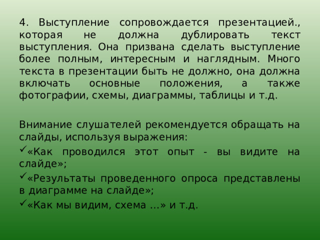 4. Выступление сопровождается презентацией., которая не должна дублировать текст выступления. Она призвана сделать выступление более полным, интересным и наглядным. Много текста в презентации быть не должно, она должна включать основные положения, а также фотографии, схемы, диаграммы, таблицы и т.д. Внимание слушателей рекомендуется обращать на слайды, используя выражения: «Как проводился этот опыт - вы видите на слайде»; «Результаты проведенного опроса представлены в диаграмме на слайде»; «Как мы видим, схема …» и т.д. 