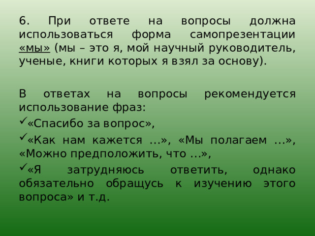 6. При ответе на вопросы должна использоваться форма самопрезентации «мы» (мы – это я, мой научный руководитель, ученые, книги которых я взял за основу). В ответах на вопросы рекомендуется использование фраз: «Спасибо за вопрос», «Как нам кажется …», «Мы полагаем …», «Можно предположить, что …», «Я затрудняюсь ответить, однако обязательно обращусь к изучению этого вопроса» и т.д. 