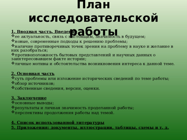 План исследовательской работы   1. Вводная часть. Введение ее актуальность, связь с настоящим, значимость в будущем; новые, современные подходы к решению проблемы; наличие противоречивых точек зрения на проблему в науке и желание в них разобраться; противоположность бытовых представлений и научных данных о заинтересовавшем факте истории; личные мотивы и обстоятельства возникновения интереса к данной теме.   2. Основная часть суть проблемы или изложение исторических сведений по теме работы; обзор источников; собственные сведения, версии, оценки.   3. Заключение основные выводы; результаты и личная значимость проделанной работы; перспективы продолжения работы над темой.   4. Список использованной литературы 5. Приложения: документы, иллюстрации, таблицы, схемы и т. д. 