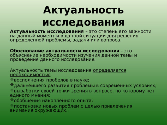 Актуальность исследования   Актуальность исследования – это степень его важности на данный момент и в данной ситуации для решения определенной проблемы, задачи или вопроса.   Обоснование актуальности исследования - это объяснение необходимости изучения данной темы и проведения данного исследования.   Актуальность темы исследования определяется необходимостью : восполнения пробелов в науке; дальнейшего развития проблемы в современных условиях; выработки своей точки зрения в вопросе, по которому нет единого мнения; обобщения накопленного опыта; постановки новых проблем с целью привлечения внимания окружающих.  