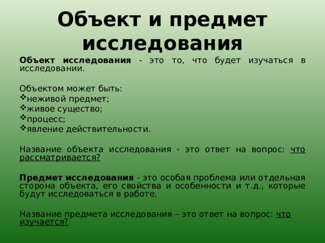 Объект и предмет исследования   Объект исследования - это то, что будет изучаться в исследовании.   Объектом может быть: неживой предмет; живое существо; процесс; явление действительности.   Название объекта исследования - это ответ на вопрос: что рассматривается?   Предмет исследования - это особая проблема или отдельная сторона объекта, его свойства и особенности и т.д., которые будут исследоваться в работе.   Название предмета исследования – это ответ на вопрос: что изучается?  
