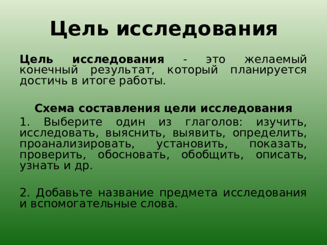 Цель исследования   Цель исследования - это желаемый конечный результат, который планируется достичь в итоге работы.   Схема составления цели исследования 1. Выберите один из глаголов: изучить, исследовать, выяснить, выявить, определить, проанализировать, установить, показать, проверить, обосновать, обобщить, описать, узнать и др.   2. Добавьте название предмета исследования и вспомогательные слова. 