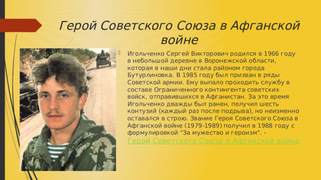 Герой Советского Союза в Афганской войне Игольченко Сергей Викторович родился в 1966 году в небольшой деревне в Воронежской области, которая в наши дни стала районом города Бутурлиновка. В 1985 году был призван в ряды Советской армии. Ему выпало проходить службу в составе Ограниченного контингента советских войск, отправившихся в Афганистан. За это время Игольченко дважды был ранен, получил шесть контузий (каждый раз после подрыва), но неизменно оставался в строю. Звание Героя Советского Союза в Афганской войне (1979-1989) получил в 1988 году с формулировкой 