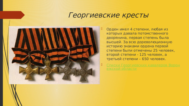 Георгиевские кресты Орден имел 4 степени, любая из которых давала потомственного дворянина, первая степень была высшей. За всю дореволюционную историю знаками ордена первой степени были отмечены 25 человек, второй степени - 125 человек, а третьей степени – 650 человек. Списки Георгиевских кавалеров Воронежской области 