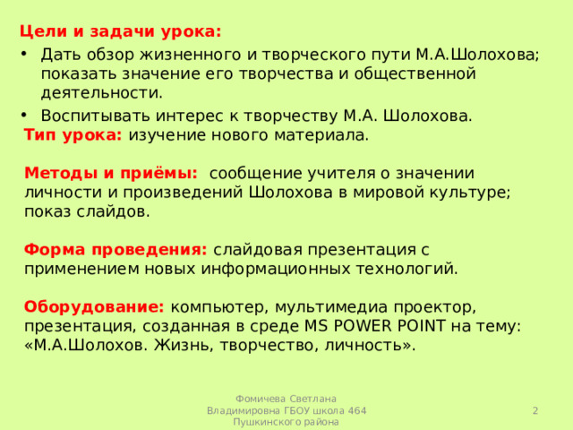 Цели и задачи урока: Дать обзор жизненного и творческого пути М.А.Шолохова; показать значение его творчества и общественной деятельности. Воспитывать интерес к творчеству М.А. Шолохова. Тип урока:  изучение нового материала. Методы и приёмы: сообщение учителя о значении личности и произведений Шолохова в мировой культуре; показ слайдов. Форма проведения: слайдовая презентация с применением новых информационных технологий. Оборудование: компьютер, мультимедиа проектор, презентация, созданная в среде MS POWER POINT на тему: «М.А.Шолохов. Жизнь, творчество, личность».  Фомичева Светлана Владимировна ГБОУ школа 464 Пушкинского района 