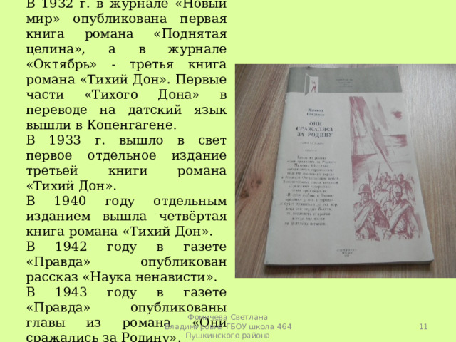 В 1932 г. в журнале «Новый мир» опубликована первая книга романа «Поднятая целина», а в журнале «Октябрь» - третья книга романа «Тихий Дон». Первые части «Тихого Дона» в переводе на датский язык вышли в Копенгагене. В 1933 г. вышло в свет первое отдельное издание третьей книги романа «Тихий Дон». В 1940 году отдельным изданием вышла четвёртая книга романа «Тихий Дон». В 1942 году в газете «Правда» опубликован рассказ «Наука ненависти». В 1943 году в газете «Правда» опубликованы главы из романа «Они сражались за Родину».  Фомичева Светлана Владимировна ГБОУ школа 464 Пушкинского района 