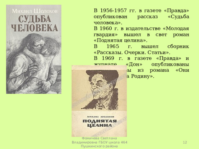 В 1956-1957 гг. в газете «Правда» опубликован рассказ «Судьба человека». В 1960 г. в издательстве «Молодая гвардия» вышел в свет роман «Поднятая целина». В 1965 г. вышел сборник «Рассказы. Очерки. Статьи». В 1969 г. в газете «Правда» и журнале «Дон» опубликованы новые главы из романа «Они сражались за Родину».  Фомичева Светлана Владимировна ГБОУ школа 464 Пушкинского района 