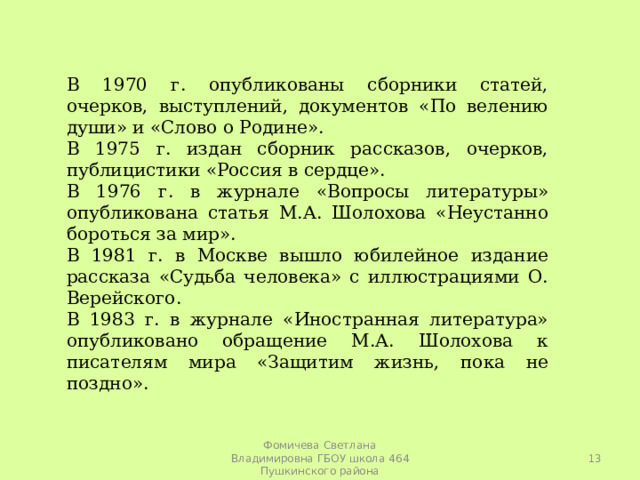 В 1970 г. опубликованы сборники статей, очерков, выступлений, документов «По велению души» и «Слово о Родине». В 1975 г. издан сборник рассказов, очерков, публицистики «Россия в сердце». В 1976 г. в журнале «Вопросы литературы» опубликована статья М.А. Шолохова «Неустанно бороться за мир». В 1981 г. в Москве вышло юбилейное издание рассказа «Судьба человека» с иллюстрациями О. Верейского. В 1983 г. в журнале «Иностранная литература» опубликовано обращение М.А. Шолохова к писателям мира «Защитим жизнь, пока не поздно».  Фомичева Светлана Владимировна ГБОУ школа 464 Пушкинского района 