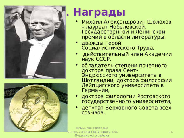 3. Награды Михаил Александрович Шолохов – лауреат Нобелевской, Государственной и Ленинской премий в области литературы, дважды Герой Социалистического Труда,  действительный член Академии наук СССР, обладатель степени почетного доктора права Сент-Эндрюсского университета в Шотландии, доктора философии Лейпцигского университета в Германии, доктора филологии Ростовского государственного университета, депутат Верховного Совета всех созывов.   Фомичева Светлана Владимировна ГБОУ школа 464 Пушкинского района 