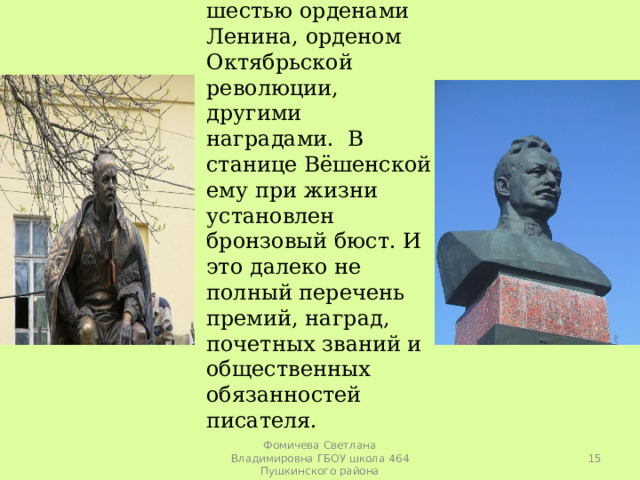  Он награжден шестью орденами Ленина, орденом Октябрьской революции, другими наградами. В станице Вёшенской ему при жизни установлен бронзовый бюст. И это далеко не полный перечень премий, наград, почетных званий и общественных обязанностей писателя.  Фомичева Светлана Владимировна ГБОУ школа 464 Пушкинского района 