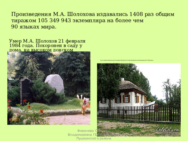     Произведения М.А. Шолохова издавались 1408 раз общим тиражом 105 349 943 экземпляра на более чем  90 языках мира.      Умер М.А. Шолохов 21 февраля 1984 года. Похоронен в саду у дома, на высоком донском берегу.    В год смерти писателя на его родине образован Государственный музей-заповедник М.А.Шолохова  Фомичева Светлана Владимировна ГБОУ школа 464 Пушкинского района 