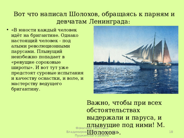 Вот что написал Шолохов, обращаясь к парням и девчатам Ленинграда: «В юности каждый человек идёт на бригантине. Однако настоящий человек - под алыми революционными парусами. Плывущий неизбежно попадает в «ревущие сороковые широты». И вот тут уже предстоят суровые испытания и качеству оснастки, и воле, и мастерству ведущего бригантину.  Важно, чтобы при всех обстоятельствах выдержали и паруса, и плывущие под ними! М. Шолохов».  Фомичева Светлана Владимировна ГБОУ школа 464 Пушкинского района 