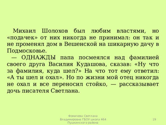  Михаил Шолохов был любим властями, но «подачек» от них никогда не принимал: он так и не променял дом в Вешенской на шикарную дачу в Подмосковье. — ОДНАЖДЫ папа посмеялся над фамилией своего друга Василия Кудашова, сказав: «Ну что за фамилия, куда шел?» На что тот ему ответил: «А ты шел и охал». Но по жизни мой отец никогда не охал и все переносил стойко, — рассказывает дочь писателя Светлана.  Фомичева Светлана Владимировна ГБОУ школа 464 Пушкинского района 
