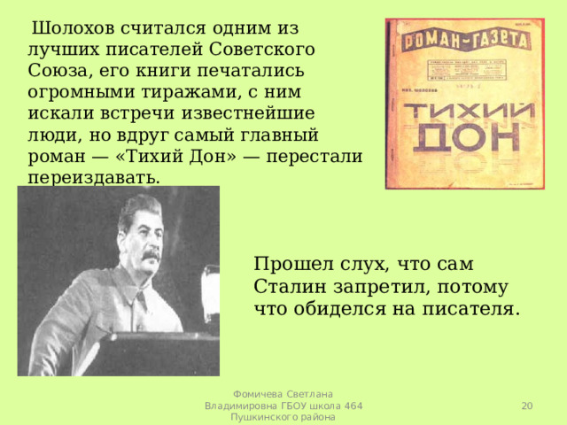  Шолохов считался одним из лучших писателей Советского Союза, его книги печатались огромными тиражами, с ним искали встречи известнейшие люди, но вдруг самый главный роман — «Тихий Дон» — перестали переиздавать. Прошел слух, что сам Сталин запретил, потому что обиделся на писателя.  Фомичева Светлана Владимировна ГБОУ школа 464 Пушкинского района 