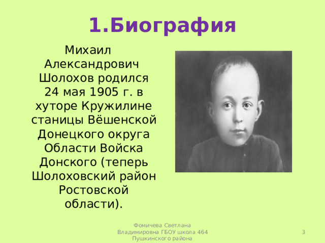 1.Биография Михаил Александрович Шолохов родился 24 мая 1905 г. в хуторе Кружилине станицы Вёшенской Донецкого округа Области Войска Донского (теперь Шолоховский район Ростовской области).  Фомичева Светлана Владимировна ГБОУ школа 464 Пушкинского района 