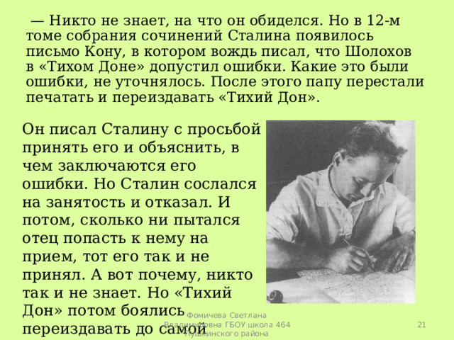 — Никто не знает, на что он обиделся. Но в 12-м томе собрания сочинений Сталина появилось письмо Кону, в котором вождь писал, что Шолохов в «Тихом Доне» допустил ошибки. Какие это были ошибки, не уточнялось. После этого папу перестали печатать и переиздавать «Тихий Дон». Он писал Сталину с просьбой принять его и объяснить, в чем заключаются его ошибки. Но Сталин сослался на занятость и отказал. И потом, сколько ни пытался отец попасть к нему на прием, тот его так и не принял. А вот почему, никто так и не знает. Но «Тихий Дон» потом боялись переиздавать до самой смерти Сталина.  Фомичева Светлана Владимировна ГБОУ школа 464 Пушкинского района 