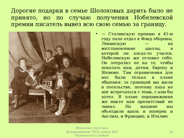 Дорогие подарки в семье Шолоховых дарить было не принято, но по случаю получения Нобелевской премии писатель вывез всю свою семью за границу. — Сталинскую премию в 41-м году папа отдал в Фонд обороны, Ленинскую — на восстановление школы, в которой он когда-то учился, Нобелевскую же оставил себе. Он потратил ее на то, чтобы показать нам, детям, Европу и Японию. Там ограничения для нас были только в плане общения: за границей мы жили в посольстве, поэтому папа не мог встречаться с теми, с кем бы хотел. В плане передвижения же никто нам препятствий не чинил. На машине мы объездили вдоль и поперек и Англию, и Францию, и Италию  Фомичева Светлана Владимировна ГБОУ школа 464 Пушкинского района 