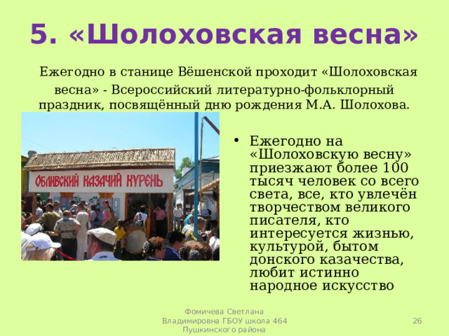   5. «Шолоховская весна»   Ежегодно в станице Вёшенской проходит «Шолоховская весна» - Всероссийский литературно-фольклорный праздник, посвящённый дню рождения М.А. Шолохова.   Ежегодно на «Шолоховскую весну» приезжают более 100 тысяч человек со всего света, все, кто увлечён творчеством великого писателя, кто интересуется жизнью, культурой, бытом донского казачества, любит истинно народное искусство  Фомичева Светлана Владимировна ГБОУ школа 464 Пушкинского района 