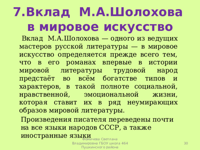 7.Вклад М.А.Шолохова в мировое искусство  Вклад М.А.Шолохова — одного из ведущих мастеров русской литературы — в мировое искусство определяется прежде всего тем, что в его романах впервые в истории мировой литературы трудовой народ предстаёт во всём богатстве типов и характеров, в такой полноте социальной, нравственной, эмоциональной жизни, которая ставит их в ряд неумирающих образов мировой литературы. Произведения писателя переведены почти на все языки народов СССР, а также иностранные языки  Фомичева Светлана Владимировна ГБОУ школа 464 Пушкинского района 