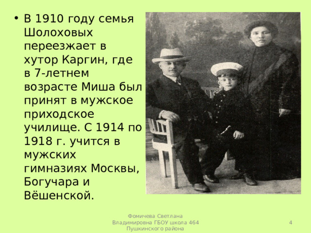 В 1910 году семья Шолоховых переезжает в хутор Каргин, где в 7-летнем возрасте Миша был принят в мужское приходское училище. С 1914 по 1918 г. учится в мужских гимназиях Москвы, Богучара и Вёшенской.   Фомичева Светлана Владимировна ГБОУ школа 464 Пушкинского района 