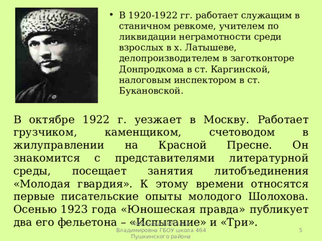 В 1920-1922 гг. работает служащим в станичном ревкоме, учителем по ликвидации неграмотности среди взрослых в х. Латышеве, делопроизводителем в заготконторе Донпродкома в ст. Каргинской, налоговым инспектором в ст. Букановской. В октябре 1922 г. уезжает в Москву. Работает грузчиком, каменщиком, счетоводом в жилуправлении на Красной Пресне. Он знакомится с представителями литературной среды, посещает занятия литобъединения «Молодая гвардия». К этому времени относятся первые писательские опыты молодого Шолохова. Осенью 1923 года «Юношеская правда» публикует два его фельетона – «Испытание» и «Три».  Фомичева Светлана Владимировна ГБОУ школа 464 Пушкинского района 