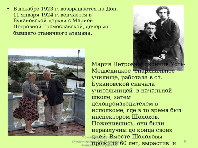 В декабре 1923 г. возвращается на Дон. 11 января 1924 г. венчается в Букановской церкви с Марией Петровной Громославской, дочерью бывшего станичного атамана .   Мария Петровна, окончив Усть-Медведицкое епархиальное училище, работала в ст. Букановской сначала учительницей в начальной школе, затем делопроизводителем в исполкоме, где в то время был инспектором Шолохов. Поженившись, они были неразлучны до конца своих дней. Вместе Шолоховы прожили 60 лет, вырастив и воспитав четверых детей.  Фомичева Светлана Владимировна ГБОУ школа 464 Пушкинского района 