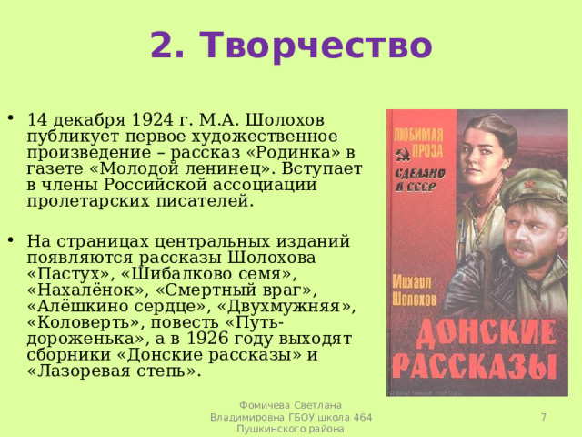2. Творчество 14 декабря 1924 г. М.А. Шолохов публикует первое художественное произведение – рассказ «Родинка» в газете «Молодой ленинец». Вступает в члены Российской ассоциации пролетарских писателей.   На страницах центральных изданий появляются рассказы Шолохова «Пастух», «Шибалково семя», «Нахалёнок», «Смертный враг», «Алёшкино сердце», «Двухмужняя», «Коловерть», повесть «Путь-дороженька», а в 1926 году выходят сборники «Донские рассказы» и «Лазоревая степь».   Фомичева Светлана Владимировна ГБОУ школа 464 Пушкинского района 