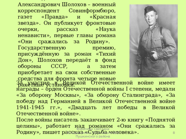 В годы войны Михаил Александрович Шолохов – военный корреспондент Совинформбюро, газет «Правда» и «Красная звезда». Он публикует фронтовые очерки, рассказ «Наука ненависти», первые главы романа «Они сражались за Родину». Государственную премию, присуждённую за роман «Тихий Дон», Шолохов передаёт в фонд обороны СССР, а затем приобретает на свои собственные средства для фронта четыре новые ракетные установки. За участие в Великой Отечественной войне имеет награды – орден Отечественной войны I степени, медали «За оборону Москвы», «За оборону Сталинграда», «За победу над Германией в Великой Отечественной войне 1941-1945 гг.», «Двадцать лет победы в Великой Отечественной войне». После войны писатель заканчивает 2-ю книгу «Поднятой целины», работает над романом «Они сражались за Родину», пишет рассказ «Судьба человека».  Фомичева Светлана Владимировна ГБОУ школа 464 Пушкинского района 