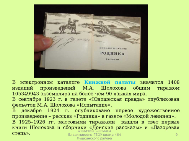 В электронном каталоге Книжной палаты значится 1408 изданий произведений М.А. Шолохова общим тиражом 105349943 экземпляра на более чем 90 языках мира. В сентябре 1923 г. в газете «Юношеская правда» опубликован фельетон М.А. Шолохова «Испытание». В декабре 1924 г. опубликовано первое художественное произведение – рассказ «Родинка» в газете «Молодой ленинец». В 1925–1926 гг. массовыми тиражами вышли в свет первые книги Шолохова и сборники «Донские рассказы» и «Лазоревая степь».  Фомичева Светлана Владимировна ГБОУ школа 464 Пушкинского района 