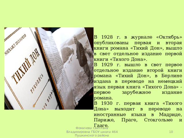 В 1928 г. в журнале «Октябрь» опубликованы первая и вторая книги романа «Тихий Дон», вышло в свет отдельное издание первой книги «Тихого Дона». В 1929 г. вышло в свет первое отдельное издание второй книги романа «Тихий Дон», в Берлине издана в переводе на немецкий язык первая книга «Тихого Дона» - первое зарубежное издание романа. В 1930 г. первая книга «Тихого Дона» выходит в переводе на иностранные языки в Мадриде, Париже, Праге, Стокгольме и Гааге.  Фомичева Светлана Владимировна ГБОУ школа 464 Пушкинского района 
