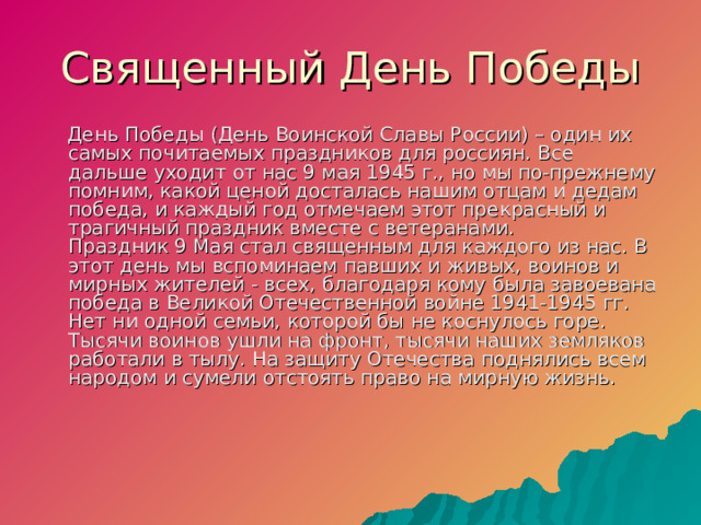 Священный День Победы  День Победы (День Воинской Славы России) – один их самых почитаемых праздников для россиян. Все дальше уходит от нас 9 мая 1945 г., но мы по-прежнему помним, какой ценой досталась нашим отцам и дедам победа, и каждый год отмечаем этот прекрасный и трагичный праздник вместе с ветеранами.  Праздник 9 Мая стал священным для каждого из нас. В этот день мы вспоминаем павших и живых, воинов и мирных жителей - всех, благодаря кому была завоевана победа в Великой Отечественной войне 1941-1945 гг. Нет ни одной семьи, которой бы не коснулось горе. Тысячи воинов ушли на фронт, тысячи наших земляков работали в тылу. На защиту Отечества поднялись всем народом и сумели отстоять право на мирную жизнь.     