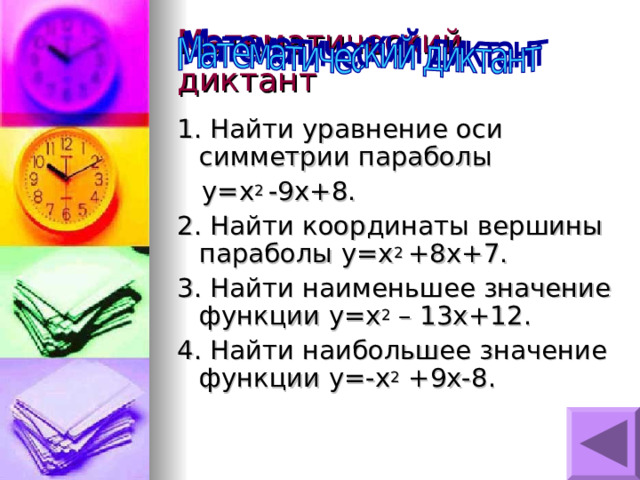 1. Найти уравнение оси  симметрии параболы  y=x 2 -9x+8 . 2. Найти координаты вершины параболы y=x 2 +8x+7. 3. Найти наименьшее значение функции y=x 2 – 13x+12 . 4. Найти наибольшее значение функции y=-x 2 +9x-8 . 