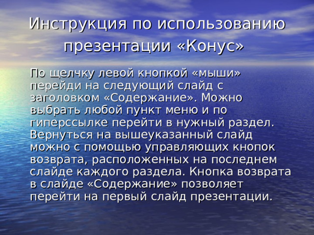 Инструкция по использованию презентации «Конус»  По щелчку левой кнопкой «мыши» перейди на следующий слайд с заголовком «Содержание». Можно выбрать любой пункт меню и по гиперссылке перейти в нужный раздел. Вернуться на вышеуказанный слайд можно с помощью управляющих кнопок возврата, расположенных на последнем слайде каждого раздела. Кнопка возврата в слайде «Содержание» позволяет перейти на первый слайд презентации. 