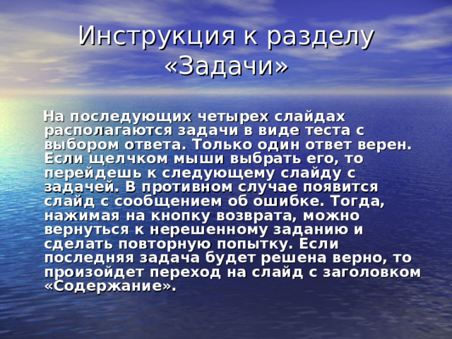 Инструкция к разделу «Задачи»  На последующих четырех слайдах располагаются задачи в виде теста с выбором ответа. Только один ответ верен. Если щелчком мыши выбрать его, то перейдешь к следующему слайду с задачей. В противном случае появится слайд с сообщением об ошибке. Тогда, нажимая на кнопку возврата, можно вернуться к нерешенному заданию и сделать повторную попытку. Если последняя задача будет решена верно, то произойдет переход на слайд с заголовком «Содержание». 